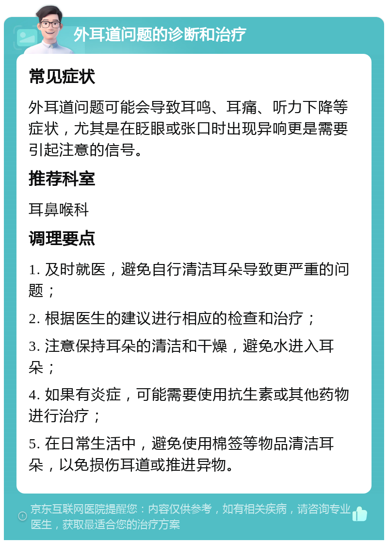 外耳道问题的诊断和治疗 常见症状 外耳道问题可能会导致耳鸣、耳痛、听力下降等症状，尤其是在眨眼或张口时出现异响更是需要引起注意的信号。 推荐科室 耳鼻喉科 调理要点 1. 及时就医，避免自行清洁耳朵导致更严重的问题； 2. 根据医生的建议进行相应的检查和治疗； 3. 注意保持耳朵的清洁和干燥，避免水进入耳朵； 4. 如果有炎症，可能需要使用抗生素或其他药物进行治疗； 5. 在日常生活中，避免使用棉签等物品清洁耳朵，以免损伤耳道或推进异物。