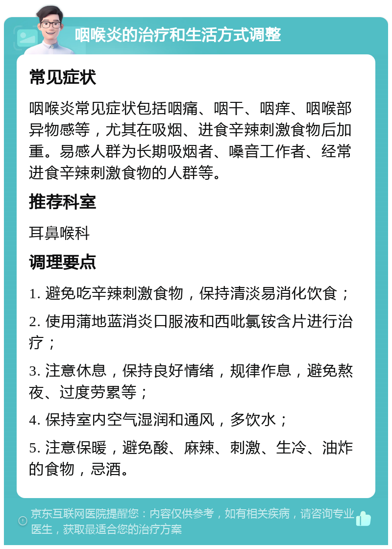 咽喉炎的治疗和生活方式调整 常见症状 咽喉炎常见症状包括咽痛、咽干、咽痒、咽喉部异物感等，尤其在吸烟、进食辛辣刺激食物后加重。易感人群为长期吸烟者、嗓音工作者、经常进食辛辣刺激食物的人群等。 推荐科室 耳鼻喉科 调理要点 1. 避免吃辛辣刺激食物，保持清淡易消化饮食； 2. 使用蒲地蓝消炎口服液和西吡氯铵含片进行治疗； 3. 注意休息，保持良好情绪，规律作息，避免熬夜、过度劳累等； 4. 保持室内空气湿润和通风，多饮水； 5. 注意保暖，避免酸、麻辣、刺激、生冷、油炸的食物，忌酒。