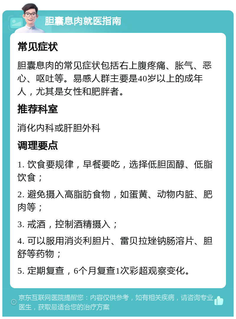 胆囊息肉就医指南 常见症状 胆囊息肉的常见症状包括右上腹疼痛、胀气、恶心、呕吐等。易感人群主要是40岁以上的成年人，尤其是女性和肥胖者。 推荐科室 消化内科或肝胆外科 调理要点 1. 饮食要规律，早餐要吃，选择低胆固醇、低脂饮食； 2. 避免摄入高脂肪食物，如蛋黄、动物内脏、肥肉等； 3. 戒酒，控制酒精摄入； 4. 可以服用消炎利胆片、雷贝拉矬钠肠溶片、胆舒等药物； 5. 定期复查，6个月复查1次彩超观察变化。