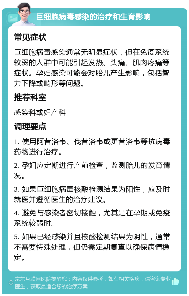 巨细胞病毒感染的治疗和生育影响 常见症状 巨细胞病毒感染通常无明显症状，但在免疫系统较弱的人群中可能引起发热、头痛、肌肉疼痛等症状。孕妇感染可能会对胎儿产生影响，包括智力下降或畸形等问题。 推荐科室 感染科或妇产科 调理要点 1. 使用阿昔洛韦、伐昔洛韦或更昔洛韦等抗病毒药物进行治疗。 2. 孕妇应定期进行产前检查，监测胎儿的发育情况。 3. 如果巨细胞病毒核酸检测结果为阳性，应及时就医并遵循医生的治疗建议。 4. 避免与感染者密切接触，尤其是在孕期或免疫系统较弱时。 5. 如果已经感染并且核酸检测结果为阴性，通常不需要特殊处理，但仍需定期复查以确保病情稳定。