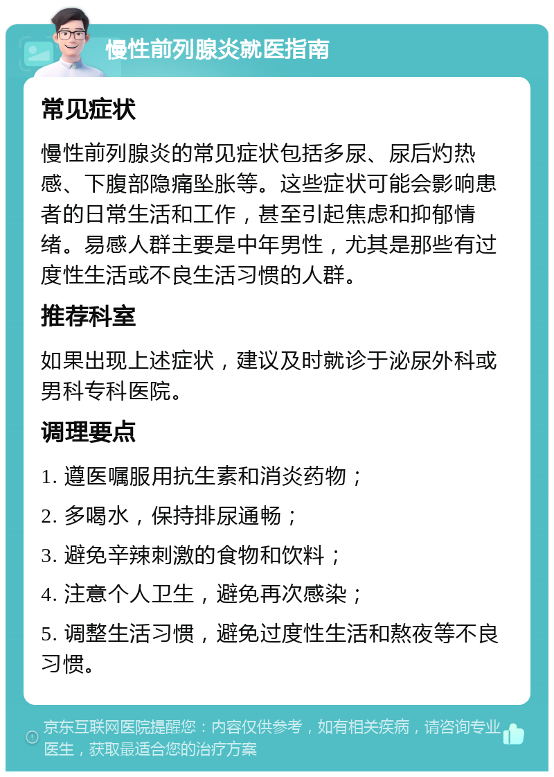 慢性前列腺炎就医指南 常见症状 慢性前列腺炎的常见症状包括多尿、尿后灼热感、下腹部隐痛坠胀等。这些症状可能会影响患者的日常生活和工作，甚至引起焦虑和抑郁情绪。易感人群主要是中年男性，尤其是那些有过度性生活或不良生活习惯的人群。 推荐科室 如果出现上述症状，建议及时就诊于泌尿外科或男科专科医院。 调理要点 1. 遵医嘱服用抗生素和消炎药物； 2. 多喝水，保持排尿通畅； 3. 避免辛辣刺激的食物和饮料； 4. 注意个人卫生，避免再次感染； 5. 调整生活习惯，避免过度性生活和熬夜等不良习惯。