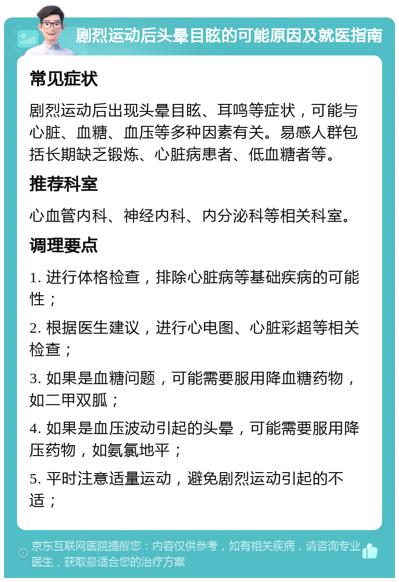 剧烈运动后头晕目眩的可能原因及就医指南 常见症状 剧烈运动后出现头晕目眩、耳鸣等症状，可能与心脏、血糖、血压等多种因素有关。易感人群包括长期缺乏锻炼、心脏病患者、低血糖者等。 推荐科室 心血管内科、神经内科、内分泌科等相关科室。 调理要点 1. 进行体格检查，排除心脏病等基础疾病的可能性； 2. 根据医生建议，进行心电图、心脏彩超等相关检查； 3. 如果是血糖问题，可能需要服用降血糖药物，如二甲双胍； 4. 如果是血压波动引起的头晕，可能需要服用降压药物，如氨氯地平； 5. 平时注意适量运动，避免剧烈运动引起的不适；