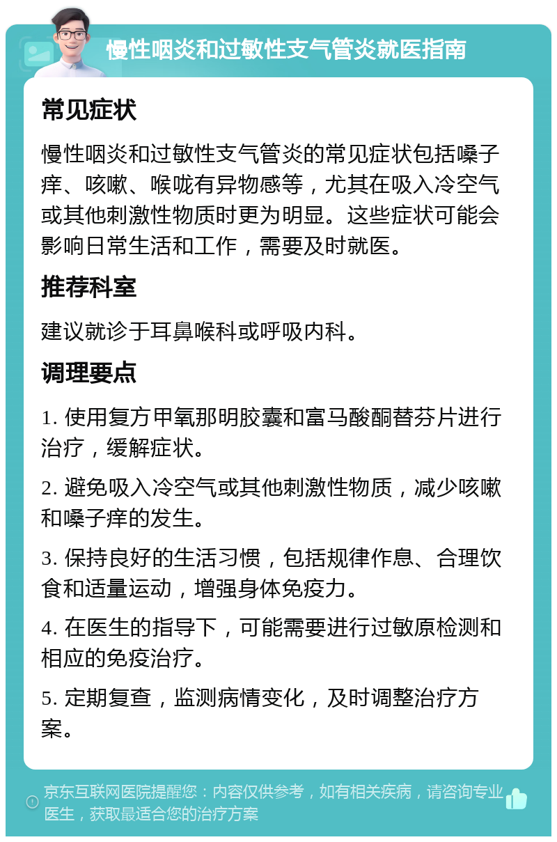 慢性咽炎和过敏性支气管炎就医指南 常见症状 慢性咽炎和过敏性支气管炎的常见症状包括嗓子痒、咳嗽、喉咙有异物感等，尤其在吸入冷空气或其他刺激性物质时更为明显。这些症状可能会影响日常生活和工作，需要及时就医。 推荐科室 建议就诊于耳鼻喉科或呼吸内科。 调理要点 1. 使用复方甲氧那明胶囊和富马酸酮替芬片进行治疗，缓解症状。 2. 避免吸入冷空气或其他刺激性物质，减少咳嗽和嗓子痒的发生。 3. 保持良好的生活习惯，包括规律作息、合理饮食和适量运动，增强身体免疫力。 4. 在医生的指导下，可能需要进行过敏原检测和相应的免疫治疗。 5. 定期复查，监测病情变化，及时调整治疗方案。