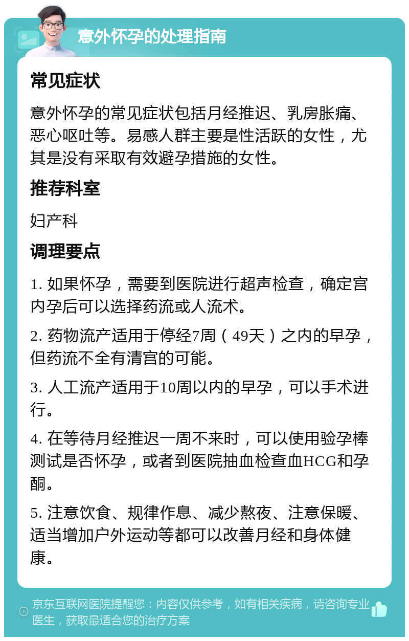 意外怀孕的处理指南 常见症状 意外怀孕的常见症状包括月经推迟、乳房胀痛、恶心呕吐等。易感人群主要是性活跃的女性，尤其是没有采取有效避孕措施的女性。 推荐科室 妇产科 调理要点 1. 如果怀孕，需要到医院进行超声检查，确定宫内孕后可以选择药流或人流术。 2. 药物流产适用于停经7周（49天）之内的早孕，但药流不全有清宫的可能。 3. 人工流产适用于10周以内的早孕，可以手术进行。 4. 在等待月经推迟一周不来时，可以使用验孕棒测试是否怀孕，或者到医院抽血检查血HCG和孕酮。 5. 注意饮食、规律作息、减少熬夜、注意保暖、适当增加户外运动等都可以改善月经和身体健康。