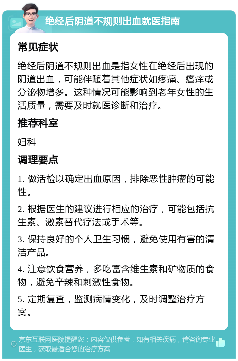 绝经后阴道不规则出血就医指南 常见症状 绝经后阴道不规则出血是指女性在绝经后出现的阴道出血，可能伴随着其他症状如疼痛、瘙痒或分泌物增多。这种情况可能影响到老年女性的生活质量，需要及时就医诊断和治疗。 推荐科室 妇科 调理要点 1. 做活检以确定出血原因，排除恶性肿瘤的可能性。 2. 根据医生的建议进行相应的治疗，可能包括抗生素、激素替代疗法或手术等。 3. 保持良好的个人卫生习惯，避免使用有害的清洁产品。 4. 注意饮食营养，多吃富含维生素和矿物质的食物，避免辛辣和刺激性食物。 5. 定期复查，监测病情变化，及时调整治疗方案。