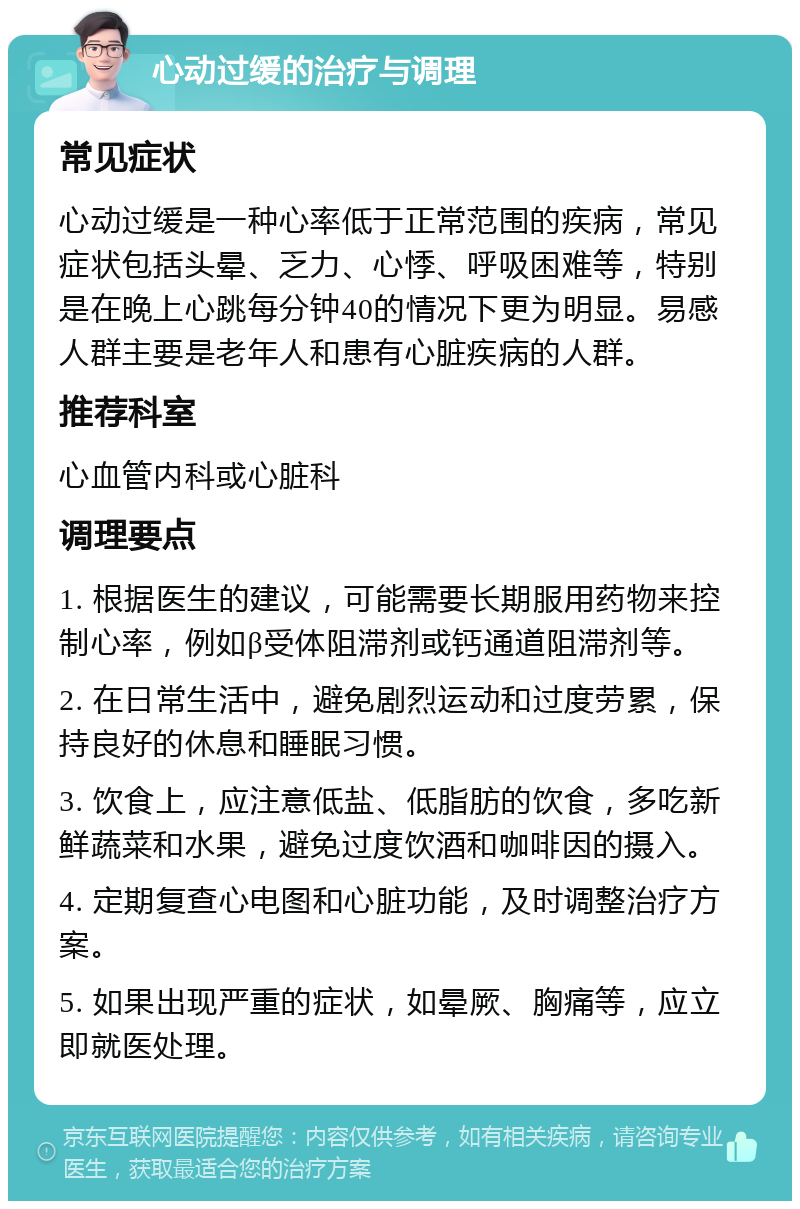 心动过缓的治疗与调理 常见症状 心动过缓是一种心率低于正常范围的疾病，常见症状包括头晕、乏力、心悸、呼吸困难等，特别是在晚上心跳每分钟40的情况下更为明显。易感人群主要是老年人和患有心脏疾病的人群。 推荐科室 心血管内科或心脏科 调理要点 1. 根据医生的建议，可能需要长期服用药物来控制心率，例如β受体阻滞剂或钙通道阻滞剂等。 2. 在日常生活中，避免剧烈运动和过度劳累，保持良好的休息和睡眠习惯。 3. 饮食上，应注意低盐、低脂肪的饮食，多吃新鲜蔬菜和水果，避免过度饮酒和咖啡因的摄入。 4. 定期复查心电图和心脏功能，及时调整治疗方案。 5. 如果出现严重的症状，如晕厥、胸痛等，应立即就医处理。