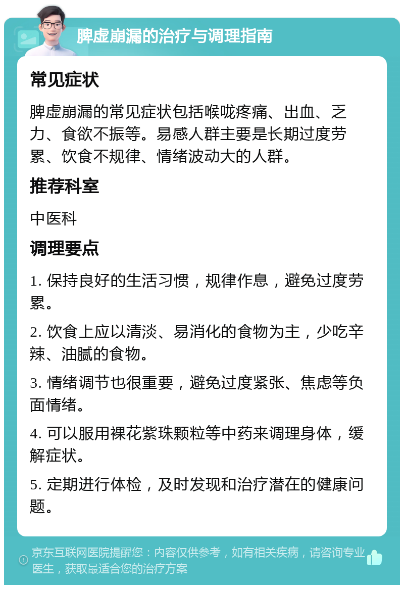 脾虚崩漏的治疗与调理指南 常见症状 脾虚崩漏的常见症状包括喉咙疼痛、出血、乏力、食欲不振等。易感人群主要是长期过度劳累、饮食不规律、情绪波动大的人群。 推荐科室 中医科 调理要点 1. 保持良好的生活习惯，规律作息，避免过度劳累。 2. 饮食上应以清淡、易消化的食物为主，少吃辛辣、油腻的食物。 3. 情绪调节也很重要，避免过度紧张、焦虑等负面情绪。 4. 可以服用裸花紫珠颗粒等中药来调理身体，缓解症状。 5. 定期进行体检，及时发现和治疗潜在的健康问题。