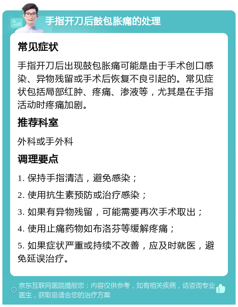 手指开刀后鼓包胀痛的处理 常见症状 手指开刀后出现鼓包胀痛可能是由于手术创口感染、异物残留或手术后恢复不良引起的。常见症状包括局部红肿、疼痛、渗液等，尤其是在手指活动时疼痛加剧。 推荐科室 外科或手外科 调理要点 1. 保持手指清洁，避免感染； 2. 使用抗生素预防或治疗感染； 3. 如果有异物残留，可能需要再次手术取出； 4. 使用止痛药物如布洛芬等缓解疼痛； 5. 如果症状严重或持续不改善，应及时就医，避免延误治疗。