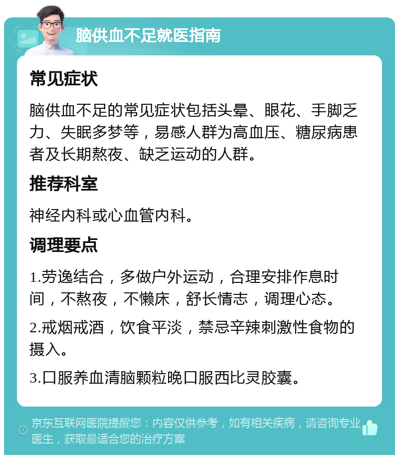 脑供血不足就医指南 常见症状 脑供血不足的常见症状包括头晕、眼花、手脚乏力、失眠多梦等，易感人群为高血压、糖尿病患者及长期熬夜、缺乏运动的人群。 推荐科室 神经内科或心血管内科。 调理要点 1.劳逸结合，多做户外运动，合理安排作息时间，不熬夜，不懒床，舒长情志，调理心态。 2.戒烟戒酒，饮食平淡，禁忌辛辣刺激性食物的摄入。 3.口服养血清脑颗粒晚口服西比灵胶囊。