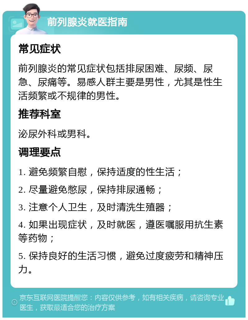 前列腺炎就医指南 常见症状 前列腺炎的常见症状包括排尿困难、尿频、尿急、尿痛等。易感人群主要是男性，尤其是性生活频繁或不规律的男性。 推荐科室 泌尿外科或男科。 调理要点 1. 避免频繁自慰，保持适度的性生活； 2. 尽量避免憋尿，保持排尿通畅； 3. 注意个人卫生，及时清洗生殖器； 4. 如果出现症状，及时就医，遵医嘱服用抗生素等药物； 5. 保持良好的生活习惯，避免过度疲劳和精神压力。