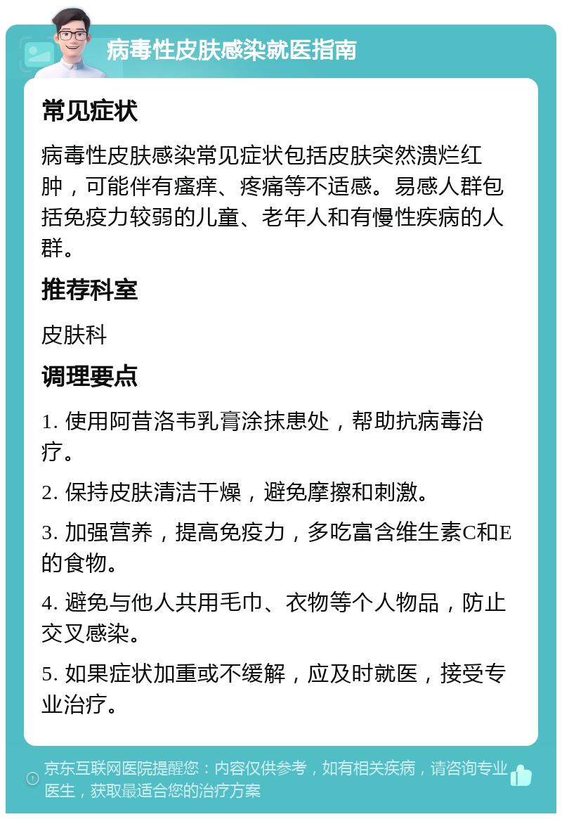 病毒性皮肤感染就医指南 常见症状 病毒性皮肤感染常见症状包括皮肤突然溃烂红肿，可能伴有瘙痒、疼痛等不适感。易感人群包括免疫力较弱的儿童、老年人和有慢性疾病的人群。 推荐科室 皮肤科 调理要点 1. 使用阿昔洛韦乳膏涂抹患处，帮助抗病毒治疗。 2. 保持皮肤清洁干燥，避免摩擦和刺激。 3. 加强营养，提高免疫力，多吃富含维生素C和E的食物。 4. 避免与他人共用毛巾、衣物等个人物品，防止交叉感染。 5. 如果症状加重或不缓解，应及时就医，接受专业治疗。