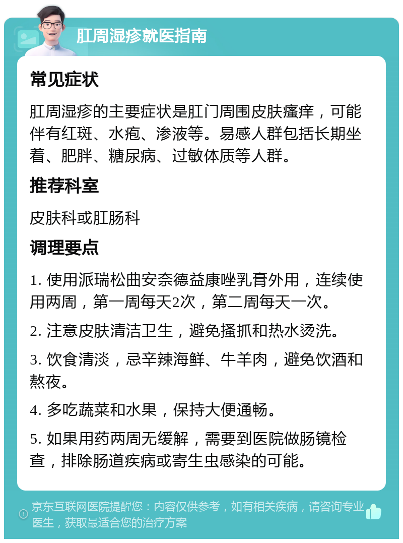 肛周湿疹就医指南 常见症状 肛周湿疹的主要症状是肛门周围皮肤瘙痒，可能伴有红斑、水疱、渗液等。易感人群包括长期坐着、肥胖、糖尿病、过敏体质等人群。 推荐科室 皮肤科或肛肠科 调理要点 1. 使用派瑞松曲安奈德益康唑乳膏外用，连续使用两周，第一周每天2次，第二周每天一次。 2. 注意皮肤清洁卫生，避免搔抓和热水烫洗。 3. 饮食清淡，忌辛辣海鲜、牛羊肉，避免饮酒和熬夜。 4. 多吃蔬菜和水果，保持大便通畅。 5. 如果用药两周无缓解，需要到医院做肠镜检查，排除肠道疾病或寄生虫感染的可能。