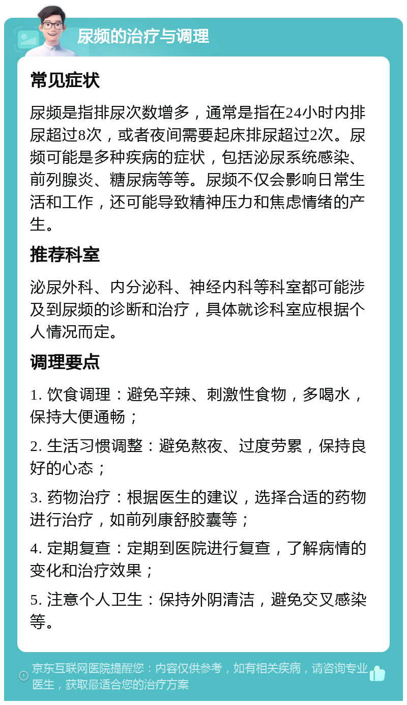 尿频的治疗与调理 常见症状 尿频是指排尿次数增多，通常是指在24小时内排尿超过8次，或者夜间需要起床排尿超过2次。尿频可能是多种疾病的症状，包括泌尿系统感染、前列腺炎、糖尿病等等。尿频不仅会影响日常生活和工作，还可能导致精神压力和焦虑情绪的产生。 推荐科室 泌尿外科、内分泌科、神经内科等科室都可能涉及到尿频的诊断和治疗，具体就诊科室应根据个人情况而定。 调理要点 1. 饮食调理：避免辛辣、刺激性食物，多喝水，保持大便通畅； 2. 生活习惯调整：避免熬夜、过度劳累，保持良好的心态； 3. 药物治疗：根据医生的建议，选择合适的药物进行治疗，如前列康舒胶囊等； 4. 定期复查：定期到医院进行复查，了解病情的变化和治疗效果； 5. 注意个人卫生：保持外阴清洁，避免交叉感染等。