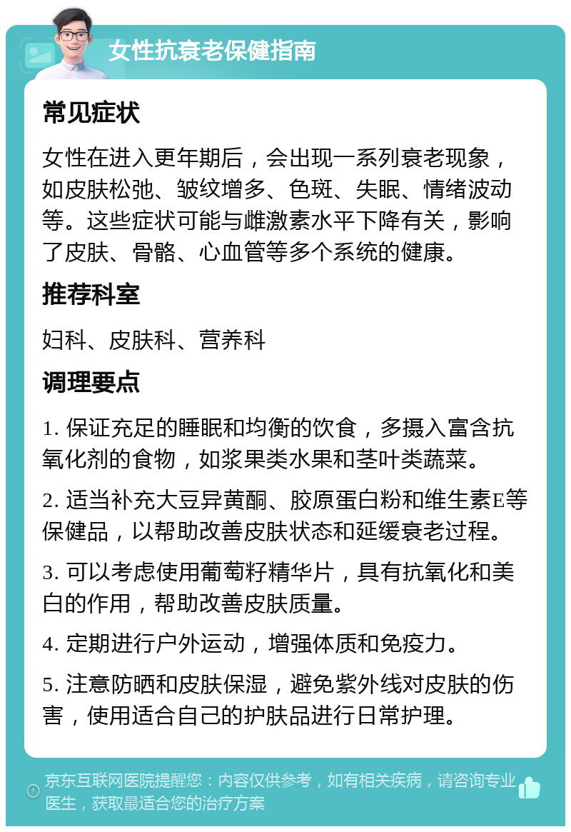 女性抗衰老保健指南 常见症状 女性在进入更年期后，会出现一系列衰老现象，如皮肤松弛、皱纹增多、色斑、失眠、情绪波动等。这些症状可能与雌激素水平下降有关，影响了皮肤、骨骼、心血管等多个系统的健康。 推荐科室 妇科、皮肤科、营养科 调理要点 1. 保证充足的睡眠和均衡的饮食，多摄入富含抗氧化剂的食物，如浆果类水果和茎叶类蔬菜。 2. 适当补充大豆异黄酮、胶原蛋白粉和维生素E等保健品，以帮助改善皮肤状态和延缓衰老过程。 3. 可以考虑使用葡萄籽精华片，具有抗氧化和美白的作用，帮助改善皮肤质量。 4. 定期进行户外运动，增强体质和免疫力。 5. 注意防晒和皮肤保湿，避免紫外线对皮肤的伤害，使用适合自己的护肤品进行日常护理。