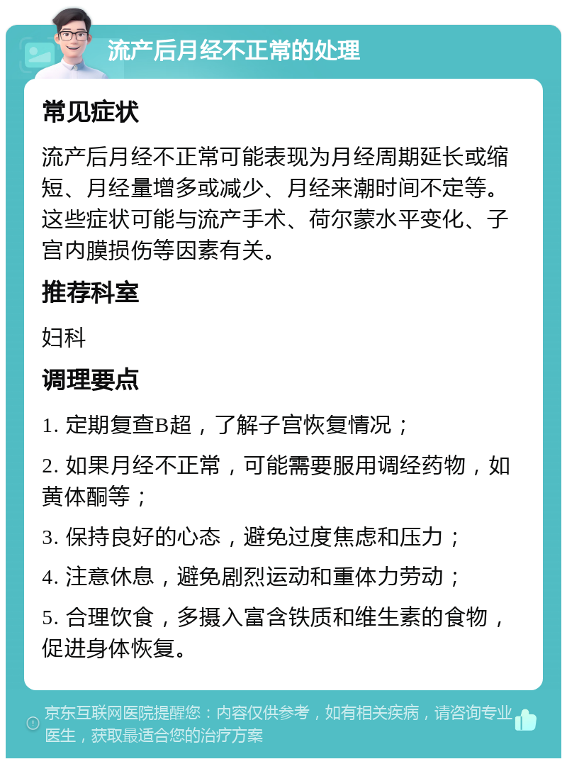 流产后月经不正常的处理 常见症状 流产后月经不正常可能表现为月经周期延长或缩短、月经量增多或减少、月经来潮时间不定等。这些症状可能与流产手术、荷尔蒙水平变化、子宫内膜损伤等因素有关。 推荐科室 妇科 调理要点 1. 定期复查B超，了解子宫恢复情况； 2. 如果月经不正常，可能需要服用调经药物，如黄体酮等； 3. 保持良好的心态，避免过度焦虑和压力； 4. 注意休息，避免剧烈运动和重体力劳动； 5. 合理饮食，多摄入富含铁质和维生素的食物，促进身体恢复。