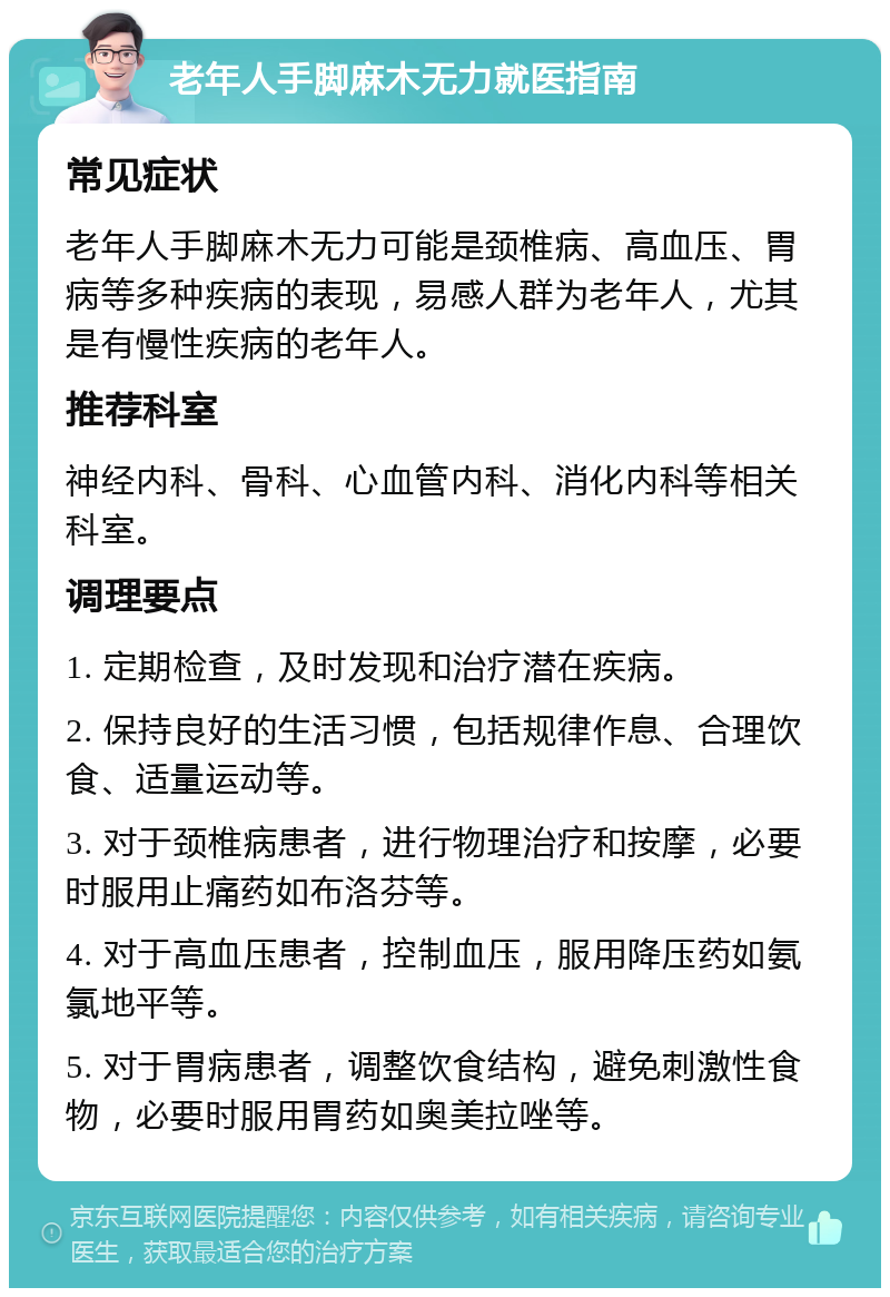 老年人手脚麻木无力就医指南 常见症状 老年人手脚麻木无力可能是颈椎病、高血压、胃病等多种疾病的表现，易感人群为老年人，尤其是有慢性疾病的老年人。 推荐科室 神经内科、骨科、心血管内科、消化内科等相关科室。 调理要点 1. 定期检查，及时发现和治疗潜在疾病。 2. 保持良好的生活习惯，包括规律作息、合理饮食、适量运动等。 3. 对于颈椎病患者，进行物理治疗和按摩，必要时服用止痛药如布洛芬等。 4. 对于高血压患者，控制血压，服用降压药如氨氯地平等。 5. 对于胃病患者，调整饮食结构，避免刺激性食物，必要时服用胃药如奥美拉唑等。