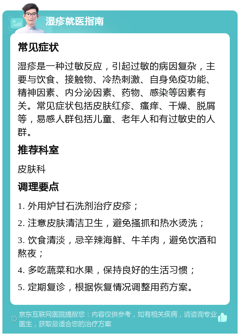 湿疹就医指南 常见症状 湿疹是一种过敏反应，引起过敏的病因复杂，主要与饮食、接触物、冷热刺激、自身免疫功能、精神因素、内分泌因素、药物、感染等因素有关。常见症状包括皮肤红疹、瘙痒、干燥、脱屑等，易感人群包括儿童、老年人和有过敏史的人群。 推荐科室 皮肤科 调理要点 1. 外用炉甘石洗剂治疗皮疹； 2. 注意皮肤清洁卫生，避免搔抓和热水烫洗； 3. 饮食清淡，忌辛辣海鲜、牛羊肉，避免饮酒和熬夜； 4. 多吃蔬菜和水果，保持良好的生活习惯； 5. 定期复诊，根据恢复情况调整用药方案。