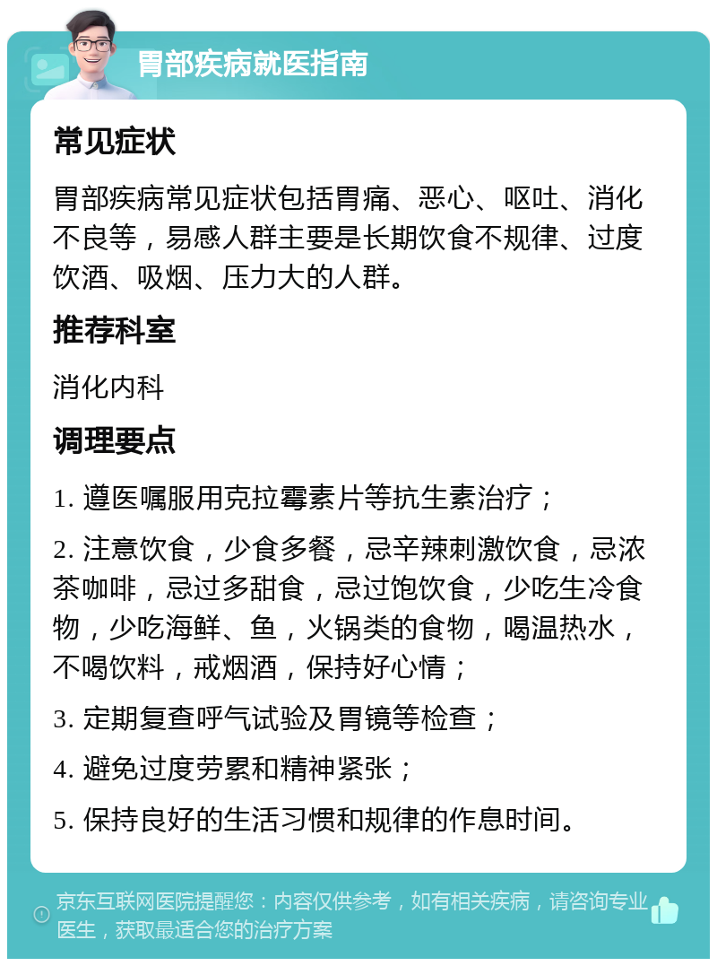 胃部疾病就医指南 常见症状 胃部疾病常见症状包括胃痛、恶心、呕吐、消化不良等，易感人群主要是长期饮食不规律、过度饮酒、吸烟、压力大的人群。 推荐科室 消化内科 调理要点 1. 遵医嘱服用克拉霉素片等抗生素治疗； 2. 注意饮食，少食多餐，忌辛辣刺激饮食，忌浓茶咖啡，忌过多甜食，忌过饱饮食，少吃生冷食物，少吃海鲜、鱼，火锅类的食物，喝温热水，不喝饮料，戒烟酒，保持好心情； 3. 定期复查呼气试验及胃镜等检查； 4. 避免过度劳累和精神紧张； 5. 保持良好的生活习惯和规律的作息时间。