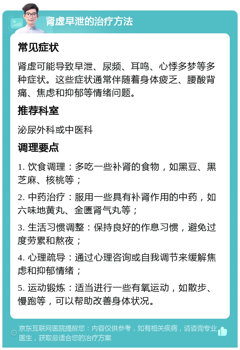 肾虚早泄的治疗方法 常见症状 肾虚可能导致早泄、尿频、耳鸣、心悸多梦等多种症状。这些症状通常伴随着身体疲乏、腰酸背痛、焦虑和抑郁等情绪问题。 推荐科室 泌尿外科或中医科 调理要点 1. 饮食调理：多吃一些补肾的食物，如黑豆、黑芝麻、核桃等； 2. 中药治疗：服用一些具有补肾作用的中药，如六味地黄丸、金匮肾气丸等； 3. 生活习惯调整：保持良好的作息习惯，避免过度劳累和熬夜； 4. 心理疏导：通过心理咨询或自我调节来缓解焦虑和抑郁情绪； 5. 运动锻炼：适当进行一些有氧运动，如散步、慢跑等，可以帮助改善身体状况。