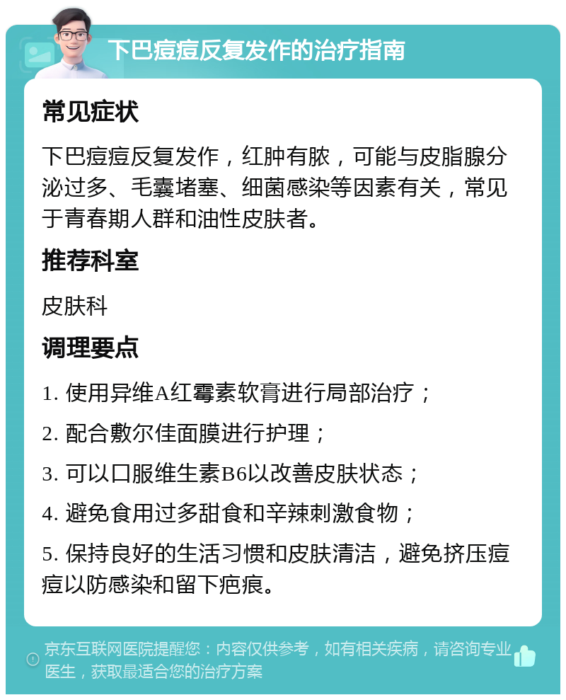 下巴痘痘反复发作的治疗指南 常见症状 下巴痘痘反复发作，红肿有脓，可能与皮脂腺分泌过多、毛囊堵塞、细菌感染等因素有关，常见于青春期人群和油性皮肤者。 推荐科室 皮肤科 调理要点 1. 使用异维A红霉素软膏进行局部治疗； 2. 配合敷尔佳面膜进行护理； 3. 可以口服维生素B6以改善皮肤状态； 4. 避免食用过多甜食和辛辣刺激食物； 5. 保持良好的生活习惯和皮肤清洁，避免挤压痘痘以防感染和留下疤痕。