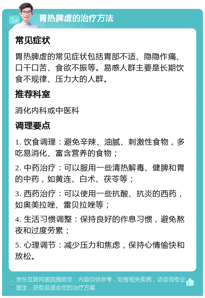 胃热脾虚的治疗方法 常见症状 胃热脾虚的常见症状包括胃部不适、隐隐作痛、口干口苦、食欲不振等。易感人群主要是长期饮食不规律、压力大的人群。 推荐科室 消化内科或中医科 调理要点 1. 饮食调理：避免辛辣、油腻、刺激性食物，多吃易消化、富含营养的食物； 2. 中药治疗：可以服用一些清热解毒、健脾和胃的中药，如黄连、白术、茯苓等； 3. 西药治疗：可以使用一些抗酸、抗炎的西药，如奥美拉唑、雷贝拉唑等； 4. 生活习惯调整：保持良好的作息习惯，避免熬夜和过度劳累； 5. 心理调节：减少压力和焦虑，保持心情愉快和放松。