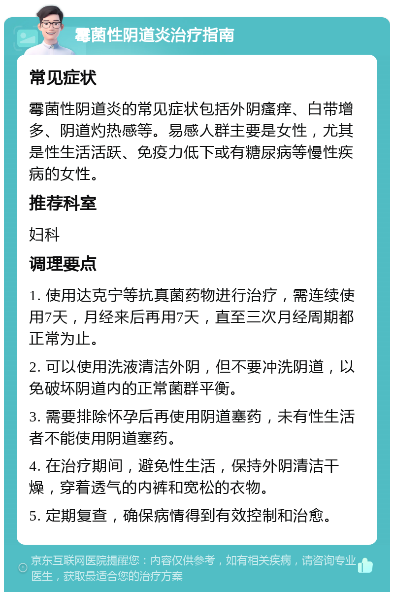 霉菌性阴道炎治疗指南 常见症状 霉菌性阴道炎的常见症状包括外阴瘙痒、白带增多、阴道灼热感等。易感人群主要是女性，尤其是性生活活跃、免疫力低下或有糖尿病等慢性疾病的女性。 推荐科室 妇科 调理要点 1. 使用达克宁等抗真菌药物进行治疗，需连续使用7天，月经来后再用7天，直至三次月经周期都正常为止。 2. 可以使用洗液清洁外阴，但不要冲洗阴道，以免破坏阴道内的正常菌群平衡。 3. 需要排除怀孕后再使用阴道塞药，未有性生活者不能使用阴道塞药。 4. 在治疗期间，避免性生活，保持外阴清洁干燥，穿着透气的内裤和宽松的衣物。 5. 定期复查，确保病情得到有效控制和治愈。