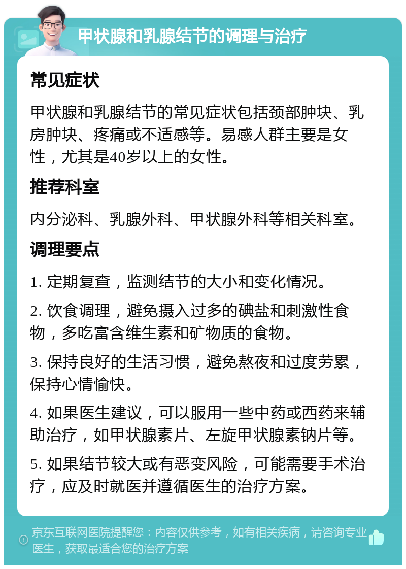 甲状腺和乳腺结节的调理与治疗 常见症状 甲状腺和乳腺结节的常见症状包括颈部肿块、乳房肿块、疼痛或不适感等。易感人群主要是女性，尤其是40岁以上的女性。 推荐科室 内分泌科、乳腺外科、甲状腺外科等相关科室。 调理要点 1. 定期复查，监测结节的大小和变化情况。 2. 饮食调理，避免摄入过多的碘盐和刺激性食物，多吃富含维生素和矿物质的食物。 3. 保持良好的生活习惯，避免熬夜和过度劳累，保持心情愉快。 4. 如果医生建议，可以服用一些中药或西药来辅助治疗，如甲状腺素片、左旋甲状腺素钠片等。 5. 如果结节较大或有恶变风险，可能需要手术治疗，应及时就医并遵循医生的治疗方案。