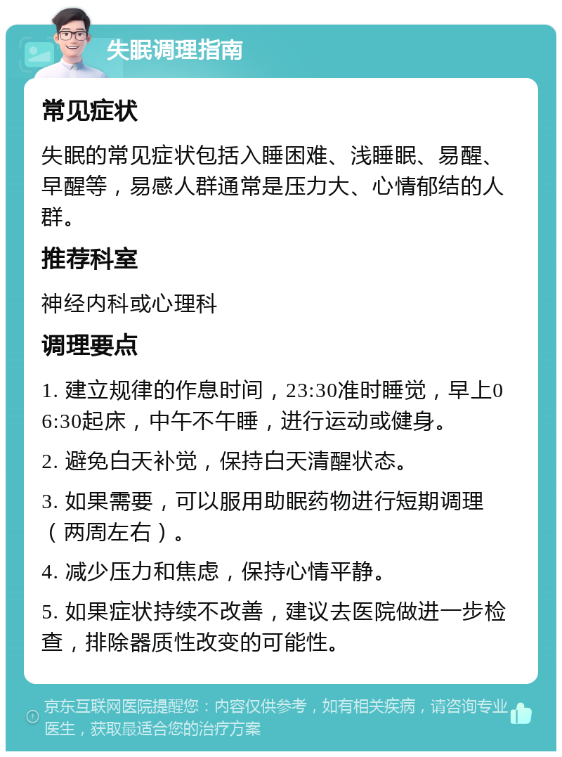 失眠调理指南 常见症状 失眠的常见症状包括入睡困难、浅睡眠、易醒、早醒等，易感人群通常是压力大、心情郁结的人群。 推荐科室 神经内科或心理科 调理要点 1. 建立规律的作息时间，23:30准时睡觉，早上06:30起床，中午不午睡，进行运动或健身。 2. 避免白天补觉，保持白天清醒状态。 3. 如果需要，可以服用助眠药物进行短期调理（两周左右）。 4. 减少压力和焦虑，保持心情平静。 5. 如果症状持续不改善，建议去医院做进一步检查，排除器质性改变的可能性。