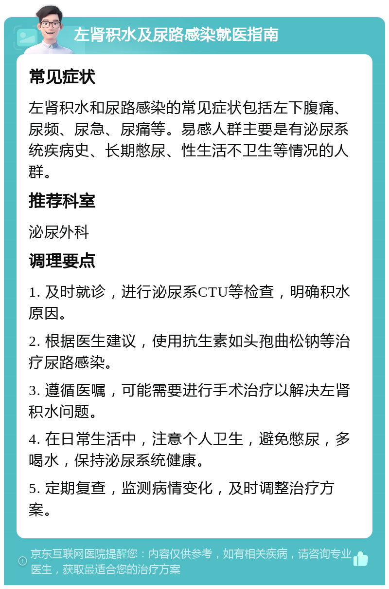 左肾积水及尿路感染就医指南 常见症状 左肾积水和尿路感染的常见症状包括左下腹痛、尿频、尿急、尿痛等。易感人群主要是有泌尿系统疾病史、长期憋尿、性生活不卫生等情况的人群。 推荐科室 泌尿外科 调理要点 1. 及时就诊，进行泌尿系CTU等检查，明确积水原因。 2. 根据医生建议，使用抗生素如头孢曲松钠等治疗尿路感染。 3. 遵循医嘱，可能需要进行手术治疗以解决左肾积水问题。 4. 在日常生活中，注意个人卫生，避免憋尿，多喝水，保持泌尿系统健康。 5. 定期复查，监测病情变化，及时调整治疗方案。