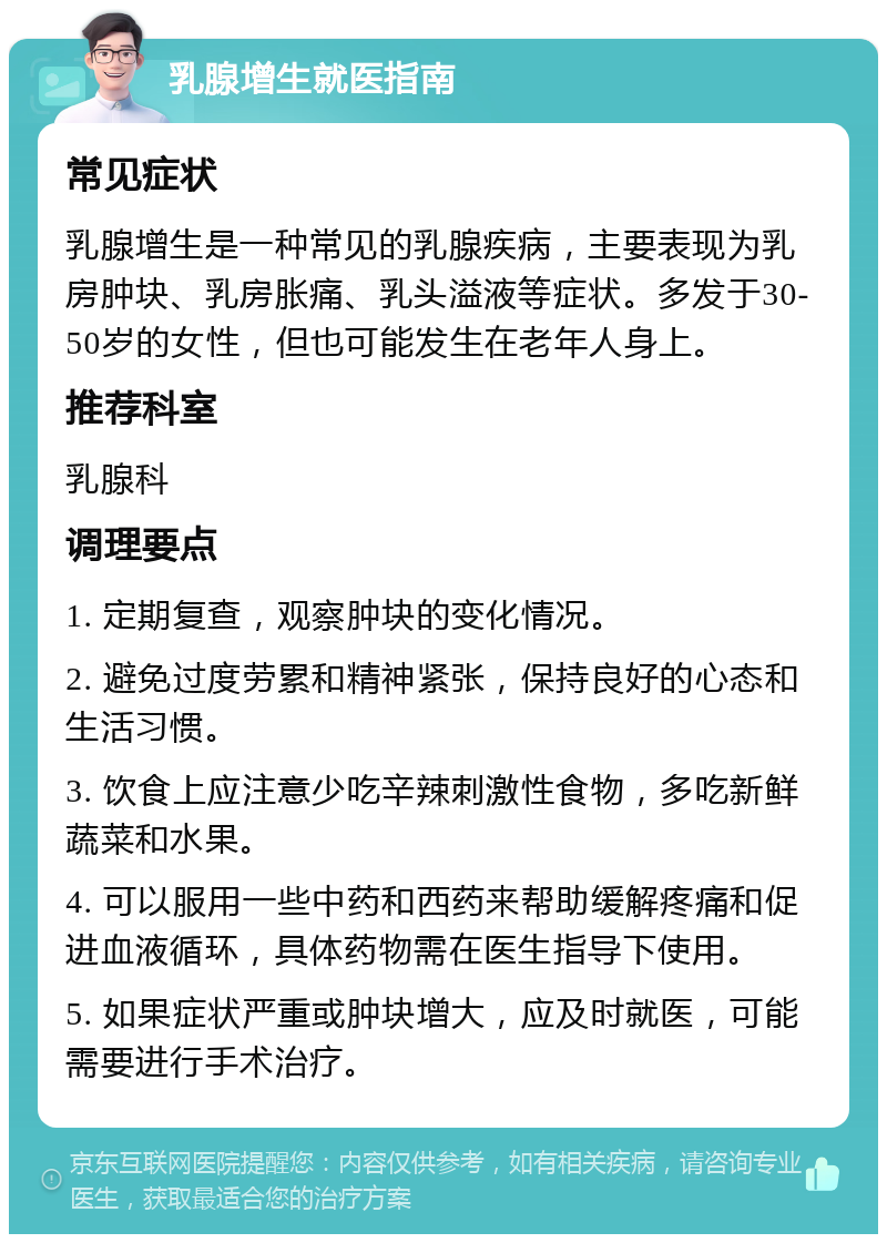 乳腺增生就医指南 常见症状 乳腺增生是一种常见的乳腺疾病，主要表现为乳房肿块、乳房胀痛、乳头溢液等症状。多发于30-50岁的女性，但也可能发生在老年人身上。 推荐科室 乳腺科 调理要点 1. 定期复查，观察肿块的变化情况。 2. 避免过度劳累和精神紧张，保持良好的心态和生活习惯。 3. 饮食上应注意少吃辛辣刺激性食物，多吃新鲜蔬菜和水果。 4. 可以服用一些中药和西药来帮助缓解疼痛和促进血液循环，具体药物需在医生指导下使用。 5. 如果症状严重或肿块增大，应及时就医，可能需要进行手术治疗。