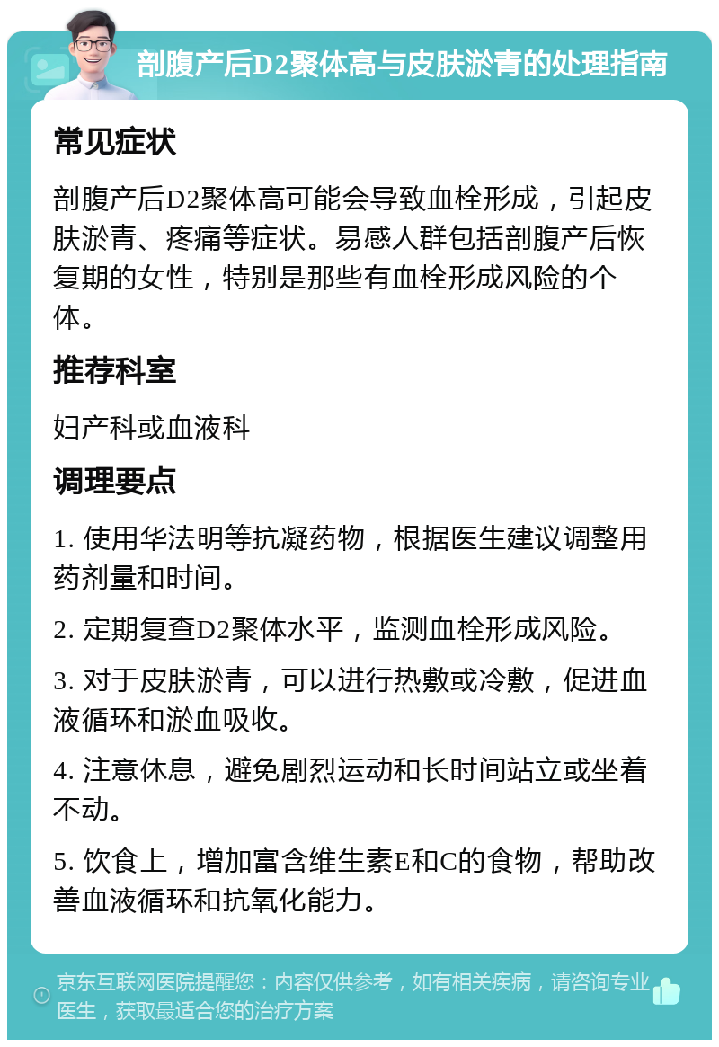 剖腹产后D2聚体高与皮肤淤青的处理指南 常见症状 剖腹产后D2聚体高可能会导致血栓形成，引起皮肤淤青、疼痛等症状。易感人群包括剖腹产后恢复期的女性，特别是那些有血栓形成风险的个体。 推荐科室 妇产科或血液科 调理要点 1. 使用华法明等抗凝药物，根据医生建议调整用药剂量和时间。 2. 定期复查D2聚体水平，监测血栓形成风险。 3. 对于皮肤淤青，可以进行热敷或冷敷，促进血液循环和淤血吸收。 4. 注意休息，避免剧烈运动和长时间站立或坐着不动。 5. 饮食上，增加富含维生素E和C的食物，帮助改善血液循环和抗氧化能力。