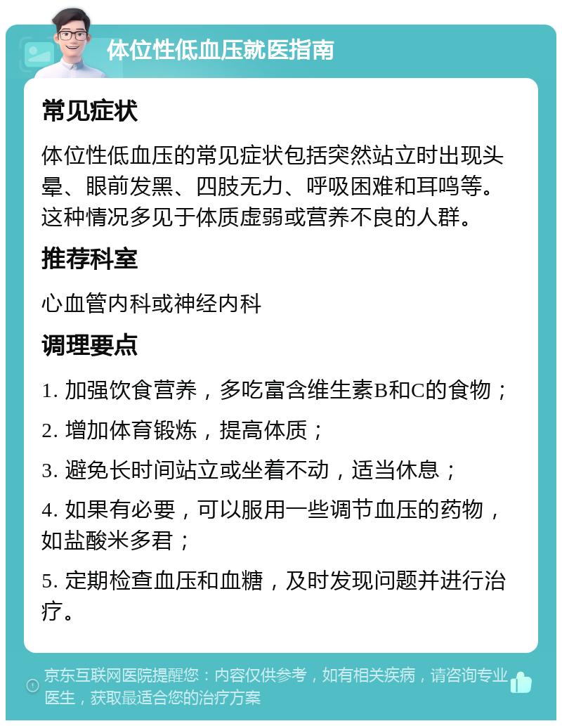 体位性低血压就医指南 常见症状 体位性低血压的常见症状包括突然站立时出现头晕、眼前发黑、四肢无力、呼吸困难和耳鸣等。这种情况多见于体质虚弱或营养不良的人群。 推荐科室 心血管内科或神经内科 调理要点 1. 加强饮食营养，多吃富含维生素B和C的食物； 2. 增加体育锻炼，提高体质； 3. 避免长时间站立或坐着不动，适当休息； 4. 如果有必要，可以服用一些调节血压的药物，如盐酸米多君； 5. 定期检查血压和血糖，及时发现问题并进行治疗。