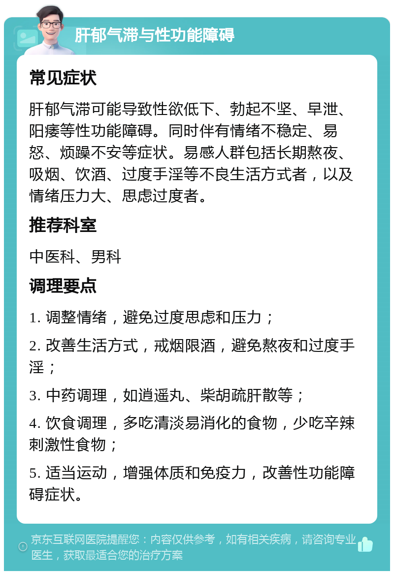 肝郁气滞与性功能障碍 常见症状 肝郁气滞可能导致性欲低下、勃起不坚、早泄、阳痿等性功能障碍。同时伴有情绪不稳定、易怒、烦躁不安等症状。易感人群包括长期熬夜、吸烟、饮酒、过度手淫等不良生活方式者，以及情绪压力大、思虑过度者。 推荐科室 中医科、男科 调理要点 1. 调整情绪，避免过度思虑和压力； 2. 改善生活方式，戒烟限酒，避免熬夜和过度手淫； 3. 中药调理，如逍遥丸、柴胡疏肝散等； 4. 饮食调理，多吃清淡易消化的食物，少吃辛辣刺激性食物； 5. 适当运动，增强体质和免疫力，改善性功能障碍症状。