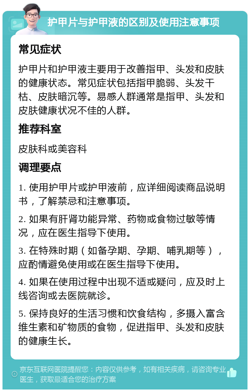 护甲片与护甲液的区别及使用注意事项 常见症状 护甲片和护甲液主要用于改善指甲、头发和皮肤的健康状态。常见症状包括指甲脆弱、头发干枯、皮肤暗沉等。易感人群通常是指甲、头发和皮肤健康状况不佳的人群。 推荐科室 皮肤科或美容科 调理要点 1. 使用护甲片或护甲液前，应详细阅读商品说明书，了解禁忌和注意事项。 2. 如果有肝肾功能异常、药物或食物过敏等情况，应在医生指导下使用。 3. 在特殊时期（如备孕期、孕期、哺乳期等），应酌情避免使用或在医生指导下使用。 4. 如果在使用过程中出现不适或疑问，应及时上线咨询或去医院就诊。 5. 保持良好的生活习惯和饮食结构，多摄入富含维生素和矿物质的食物，促进指甲、头发和皮肤的健康生长。