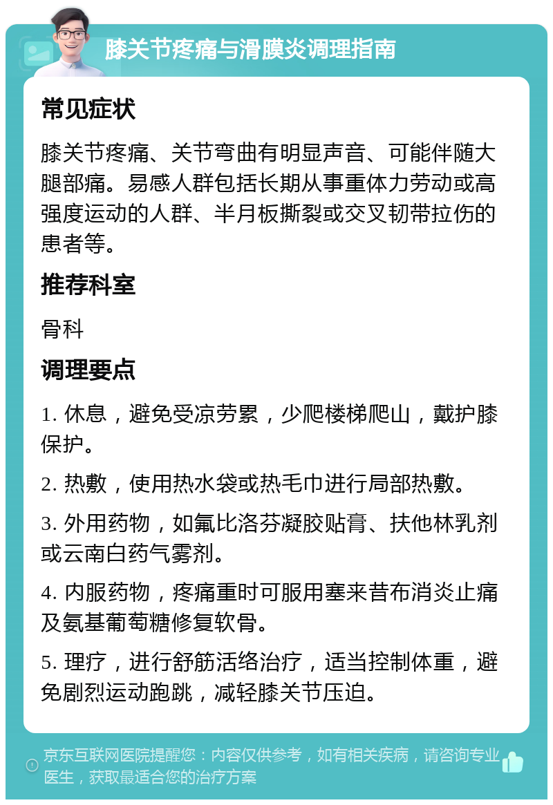 膝关节疼痛与滑膜炎调理指南 常见症状 膝关节疼痛、关节弯曲有明显声音、可能伴随大腿部痛。易感人群包括长期从事重体力劳动或高强度运动的人群、半月板撕裂或交叉韧带拉伤的患者等。 推荐科室 骨科 调理要点 1. 休息，避免受凉劳累，少爬楼梯爬山，戴护膝保护。 2. 热敷，使用热水袋或热毛巾进行局部热敷。 3. 外用药物，如氟比洛芬凝胶贴膏、扶他林乳剂或云南白药气雾剂。 4. 内服药物，疼痛重时可服用塞来昔布消炎止痛及氨基葡萄糖修复软骨。 5. 理疗，进行舒筋活络治疗，适当控制体重，避免剧烈运动跑跳，减轻膝关节压迫。