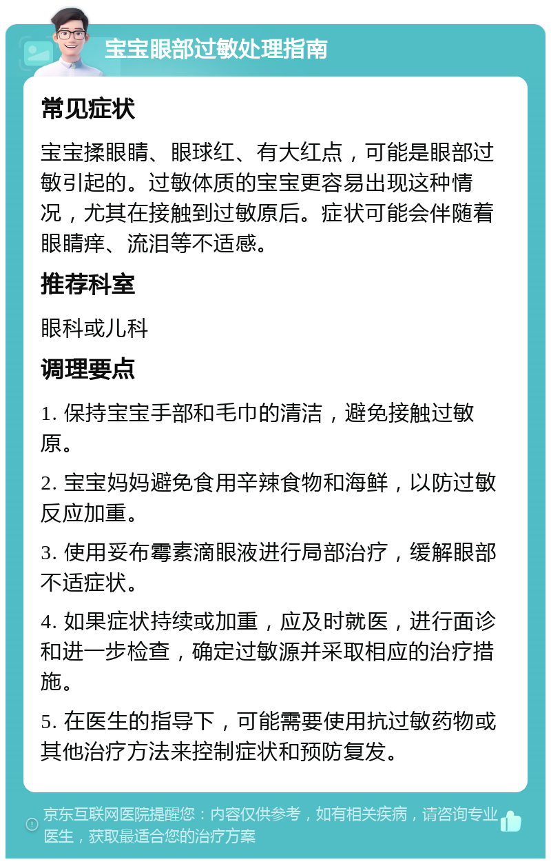 宝宝眼部过敏处理指南 常见症状 宝宝揉眼睛、眼球红、有大红点，可能是眼部过敏引起的。过敏体质的宝宝更容易出现这种情况，尤其在接触到过敏原后。症状可能会伴随着眼睛痒、流泪等不适感。 推荐科室 眼科或儿科 调理要点 1. 保持宝宝手部和毛巾的清洁，避免接触过敏原。 2. 宝宝妈妈避免食用辛辣食物和海鲜，以防过敏反应加重。 3. 使用妥布霉素滴眼液进行局部治疗，缓解眼部不适症状。 4. 如果症状持续或加重，应及时就医，进行面诊和进一步检查，确定过敏源并采取相应的治疗措施。 5. 在医生的指导下，可能需要使用抗过敏药物或其他治疗方法来控制症状和预防复发。