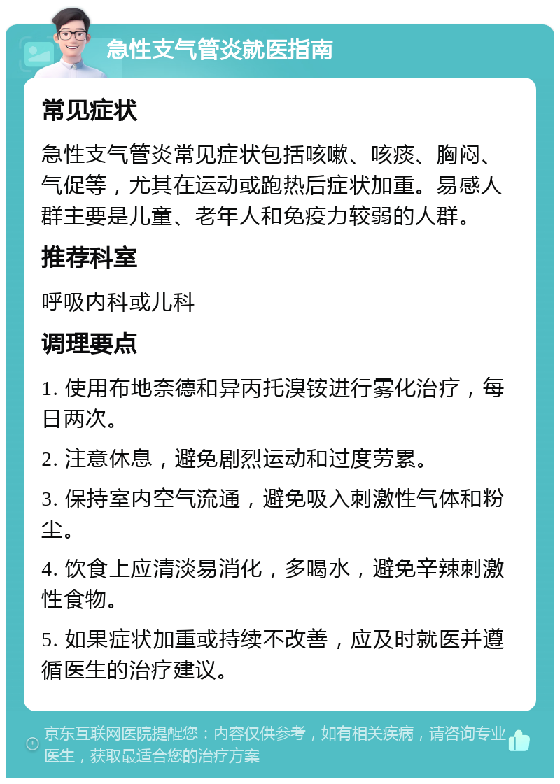 急性支气管炎就医指南 常见症状 急性支气管炎常见症状包括咳嗽、咳痰、胸闷、气促等，尤其在运动或跑热后症状加重。易感人群主要是儿童、老年人和免疫力较弱的人群。 推荐科室 呼吸内科或儿科 调理要点 1. 使用布地奈德和异丙托溴铵进行雾化治疗，每日两次。 2. 注意休息，避免剧烈运动和过度劳累。 3. 保持室内空气流通，避免吸入刺激性气体和粉尘。 4. 饮食上应清淡易消化，多喝水，避免辛辣刺激性食物。 5. 如果症状加重或持续不改善，应及时就医并遵循医生的治疗建议。