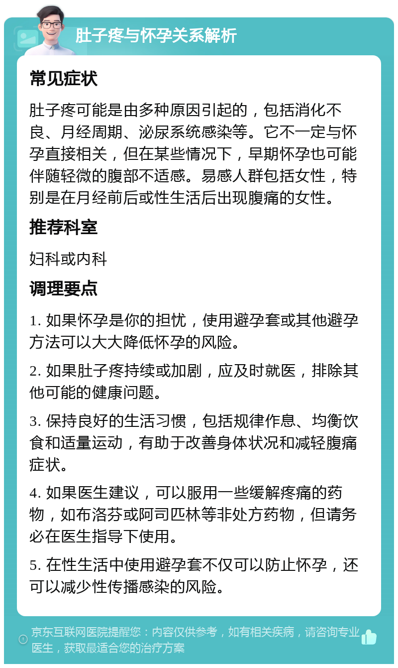 肚子疼与怀孕关系解析 常见症状 肚子疼可能是由多种原因引起的，包括消化不良、月经周期、泌尿系统感染等。它不一定与怀孕直接相关，但在某些情况下，早期怀孕也可能伴随轻微的腹部不适感。易感人群包括女性，特别是在月经前后或性生活后出现腹痛的女性。 推荐科室 妇科或内科 调理要点 1. 如果怀孕是你的担忧，使用避孕套或其他避孕方法可以大大降低怀孕的风险。 2. 如果肚子疼持续或加剧，应及时就医，排除其他可能的健康问题。 3. 保持良好的生活习惯，包括规律作息、均衡饮食和适量运动，有助于改善身体状况和减轻腹痛症状。 4. 如果医生建议，可以服用一些缓解疼痛的药物，如布洛芬或阿司匹林等非处方药物，但请务必在医生指导下使用。 5. 在性生活中使用避孕套不仅可以防止怀孕，还可以减少性传播感染的风险。