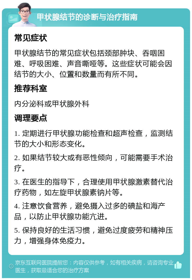 甲状腺结节的诊断与治疗指南 常见症状 甲状腺结节的常见症状包括颈部肿块、吞咽困难、呼吸困难、声音嘶哑等。这些症状可能会因结节的大小、位置和数量而有所不同。 推荐科室 内分泌科或甲状腺外科 调理要点 1. 定期进行甲状腺功能检查和超声检查，监测结节的大小和形态变化。 2. 如果结节较大或有恶性倾向，可能需要手术治疗。 3. 在医生的指导下，合理使用甲状腺激素替代治疗药物，如左旋甲状腺素钠片等。 4. 注意饮食营养，避免摄入过多的碘盐和海产品，以防止甲状腺功能亢进。 5. 保持良好的生活习惯，避免过度疲劳和精神压力，增强身体免疫力。