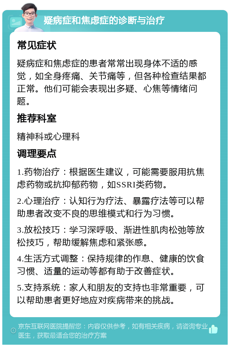 疑病症和焦虑症的诊断与治疗 常见症状 疑病症和焦虑症的患者常常出现身体不适的感觉，如全身疼痛、关节痛等，但各种检查结果都正常。他们可能会表现出多疑、心焦等情绪问题。 推荐科室 精神科或心理科 调理要点 1.药物治疗：根据医生建议，可能需要服用抗焦虑药物或抗抑郁药物，如SSRI类药物。 2.心理治疗：认知行为疗法、暴露疗法等可以帮助患者改变不良的思维模式和行为习惯。 3.放松技巧：学习深呼吸、渐进性肌肉松弛等放松技巧，帮助缓解焦虑和紧张感。 4.生活方式调整：保持规律的作息、健康的饮食习惯、适量的运动等都有助于改善症状。 5.支持系统：家人和朋友的支持也非常重要，可以帮助患者更好地应对疾病带来的挑战。