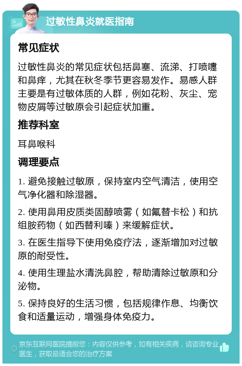 过敏性鼻炎就医指南 常见症状 过敏性鼻炎的常见症状包括鼻塞、流涕、打喷嚏和鼻痒，尤其在秋冬季节更容易发作。易感人群主要是有过敏体质的人群，例如花粉、灰尘、宠物皮屑等过敏原会引起症状加重。 推荐科室 耳鼻喉科 调理要点 1. 避免接触过敏原，保持室内空气清洁，使用空气净化器和除湿器。 2. 使用鼻用皮质类固醇喷雾（如氟替卡松）和抗组胺药物（如西替利嗪）来缓解症状。 3. 在医生指导下使用免疫疗法，逐渐增加对过敏原的耐受性。 4. 使用生理盐水清洗鼻腔，帮助清除过敏原和分泌物。 5. 保持良好的生活习惯，包括规律作息、均衡饮食和适量运动，增强身体免疫力。