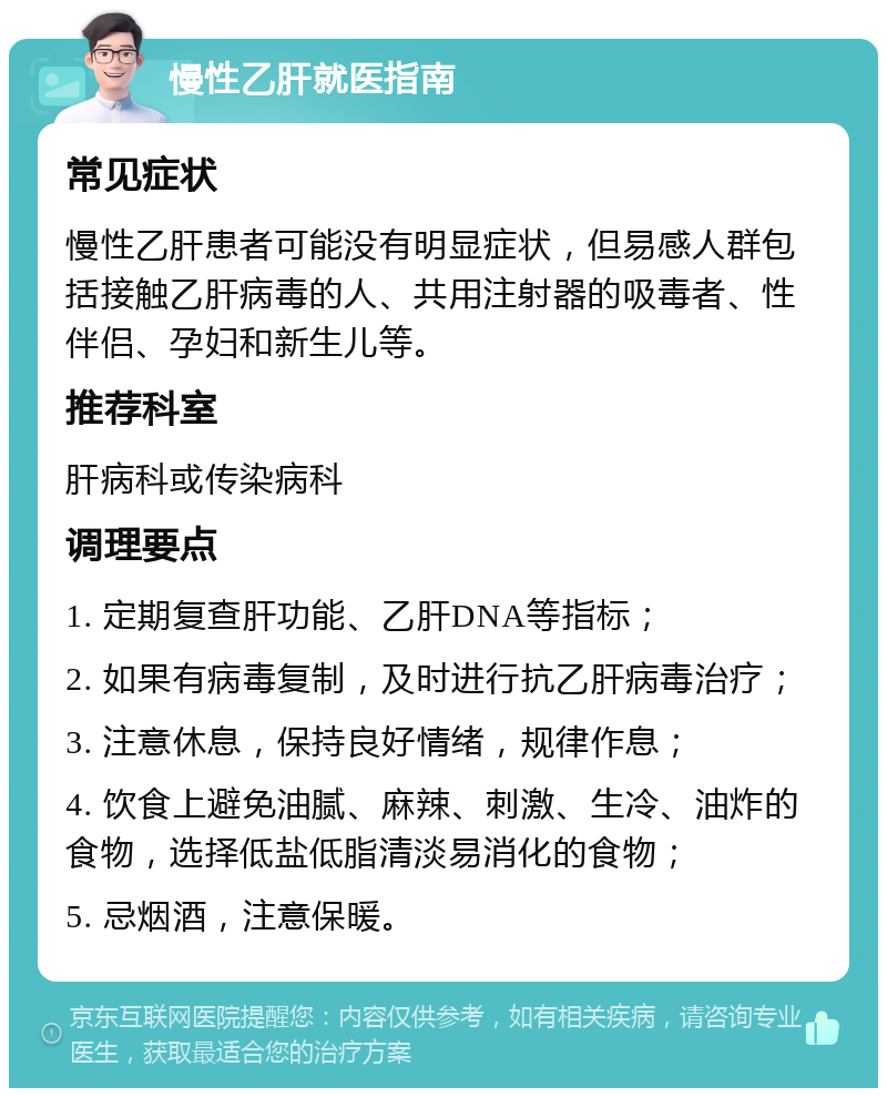 慢性乙肝就医指南 常见症状 慢性乙肝患者可能没有明显症状，但易感人群包括接触乙肝病毒的人、共用注射器的吸毒者、性伴侣、孕妇和新生儿等。 推荐科室 肝病科或传染病科 调理要点 1. 定期复查肝功能、乙肝DNA等指标； 2. 如果有病毒复制，及时进行抗乙肝病毒治疗； 3. 注意休息，保持良好情绪，规律作息； 4. 饮食上避免油腻、麻辣、刺激、生冷、油炸的食物，选择低盐低脂清淡易消化的食物； 5. 忌烟酒，注意保暖。