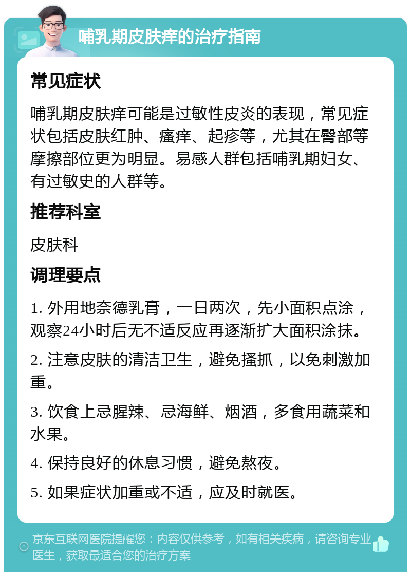 哺乳期皮肤痒的治疗指南 常见症状 哺乳期皮肤痒可能是过敏性皮炎的表现，常见症状包括皮肤红肿、瘙痒、起疹等，尤其在臀部等摩擦部位更为明显。易感人群包括哺乳期妇女、有过敏史的人群等。 推荐科室 皮肤科 调理要点 1. 外用地奈德乳膏，一日两次，先小面积点涂，观察24小时后无不适反应再逐渐扩大面积涂抹。 2. 注意皮肤的清洁卫生，避免搔抓，以免刺激加重。 3. 饮食上忌腥辣、忌海鲜、烟酒，多食用蔬菜和水果。 4. 保持良好的休息习惯，避免熬夜。 5. 如果症状加重或不适，应及时就医。