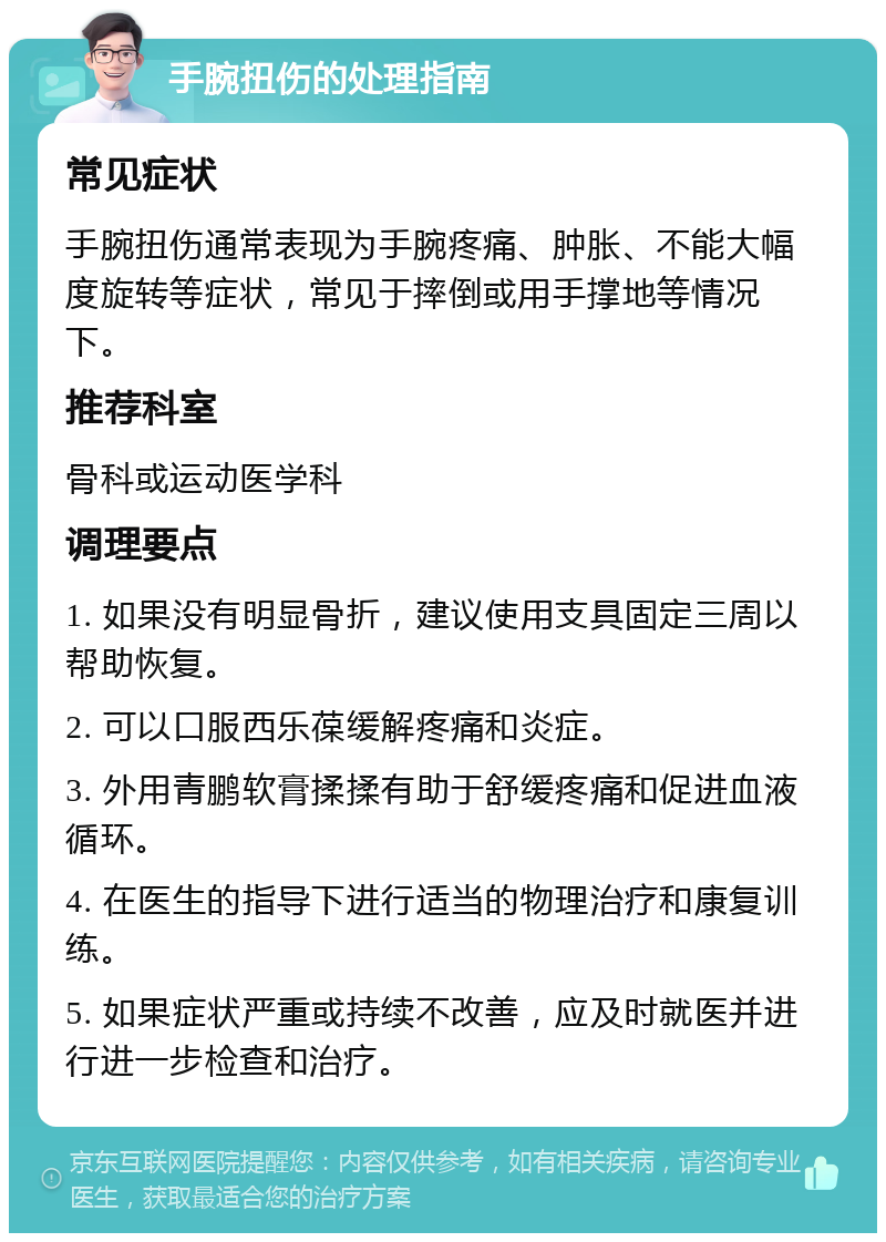 手腕扭伤的处理指南 常见症状 手腕扭伤通常表现为手腕疼痛、肿胀、不能大幅度旋转等症状，常见于摔倒或用手撑地等情况下。 推荐科室 骨科或运动医学科 调理要点 1. 如果没有明显骨折，建议使用支具固定三周以帮助恢复。 2. 可以口服西乐葆缓解疼痛和炎症。 3. 外用青鹏软膏揉揉有助于舒缓疼痛和促进血液循环。 4. 在医生的指导下进行适当的物理治疗和康复训练。 5. 如果症状严重或持续不改善，应及时就医并进行进一步检查和治疗。