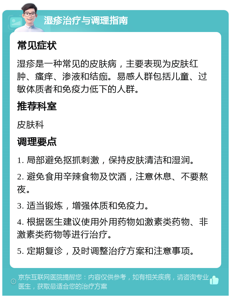 湿疹治疗与调理指南 常见症状 湿疹是一种常见的皮肤病，主要表现为皮肤红肿、瘙痒、渗液和结痂。易感人群包括儿童、过敏体质者和免疫力低下的人群。 推荐科室 皮肤科 调理要点 1. 局部避免抠抓刺激，保持皮肤清洁和湿润。 2. 避免食用辛辣食物及饮酒，注意休息、不要熬夜。 3. 适当锻炼，增强体质和免疫力。 4. 根据医生建议使用外用药物如激素类药物、非激素类药物等进行治疗。 5. 定期复诊，及时调整治疗方案和注意事项。