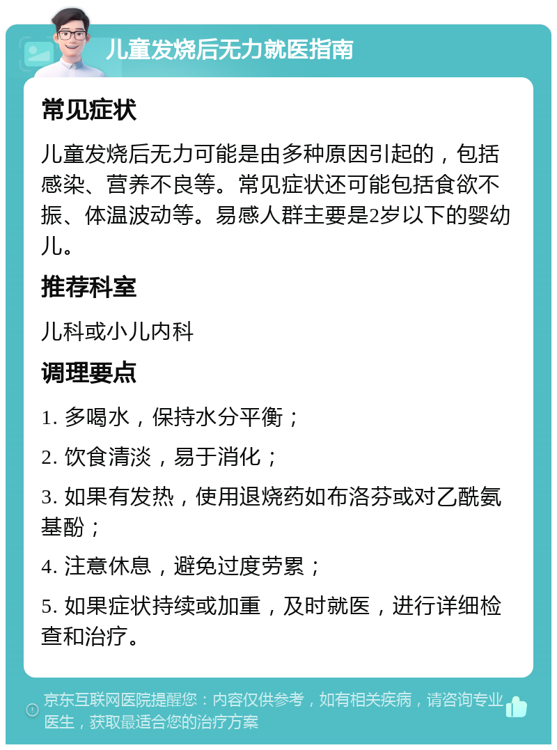 儿童发烧后无力就医指南 常见症状 儿童发烧后无力可能是由多种原因引起的，包括感染、营养不良等。常见症状还可能包括食欲不振、体温波动等。易感人群主要是2岁以下的婴幼儿。 推荐科室 儿科或小儿内科 调理要点 1. 多喝水，保持水分平衡； 2. 饮食清淡，易于消化； 3. 如果有发热，使用退烧药如布洛芬或对乙酰氨基酚； 4. 注意休息，避免过度劳累； 5. 如果症状持续或加重，及时就医，进行详细检查和治疗。