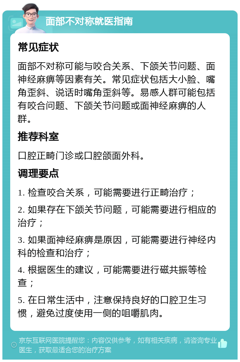 面部不对称就医指南 常见症状 面部不对称可能与咬合关系、下颌关节问题、面神经麻痹等因素有关。常见症状包括大小脸、嘴角歪斜、说话时嘴角歪斜等。易感人群可能包括有咬合问题、下颌关节问题或面神经麻痹的人群。 推荐科室 口腔正畸门诊或口腔颌面外科。 调理要点 1. 检查咬合关系，可能需要进行正畸治疗； 2. 如果存在下颌关节问题，可能需要进行相应的治疗； 3. 如果面神经麻痹是原因，可能需要进行神经内科的检查和治疗； 4. 根据医生的建议，可能需要进行磁共振等检查； 5. 在日常生活中，注意保持良好的口腔卫生习惯，避免过度使用一侧的咀嚼肌肉。