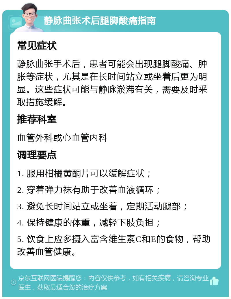 静脉曲张术后腿脚酸痛指南 常见症状 静脉曲张手术后，患者可能会出现腿脚酸痛、肿胀等症状，尤其是在长时间站立或坐着后更为明显。这些症状可能与静脉淤滞有关，需要及时采取措施缓解。 推荐科室 血管外科或心血管内科 调理要点 1. 服用柑橘黄酮片可以缓解症状； 2. 穿着弹力袜有助于改善血液循环； 3. 避免长时间站立或坐着，定期活动腿部； 4. 保持健康的体重，减轻下肢负担； 5. 饮食上应多摄入富含维生素C和E的食物，帮助改善血管健康。