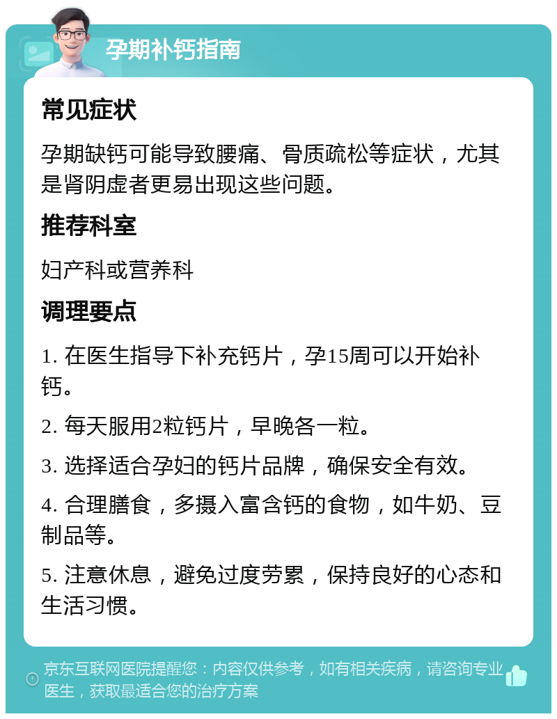 孕期补钙指南 常见症状 孕期缺钙可能导致腰痛、骨质疏松等症状，尤其是肾阴虚者更易出现这些问题。 推荐科室 妇产科或营养科 调理要点 1. 在医生指导下补充钙片，孕15周可以开始补钙。 2. 每天服用2粒钙片，早晚各一粒。 3. 选择适合孕妇的钙片品牌，确保安全有效。 4. 合理膳食，多摄入富含钙的食物，如牛奶、豆制品等。 5. 注意休息，避免过度劳累，保持良好的心态和生活习惯。