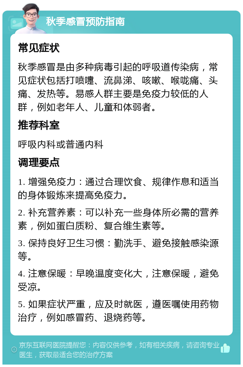 秋季感冒预防指南 常见症状 秋季感冒是由多种病毒引起的呼吸道传染病，常见症状包括打喷嚏、流鼻涕、咳嗽、喉咙痛、头痛、发热等。易感人群主要是免疫力较低的人群，例如老年人、儿童和体弱者。 推荐科室 呼吸内科或普通内科 调理要点 1. 增强免疫力：通过合理饮食、规律作息和适当的身体锻炼来提高免疫力。 2. 补充营养素：可以补充一些身体所必需的营养素，例如蛋白质粉、复合维生素等。 3. 保持良好卫生习惯：勤洗手、避免接触感染源等。 4. 注意保暖：早晚温度变化大，注意保暖，避免受凉。 5. 如果症状严重，应及时就医，遵医嘱使用药物治疗，例如感冒药、退烧药等。